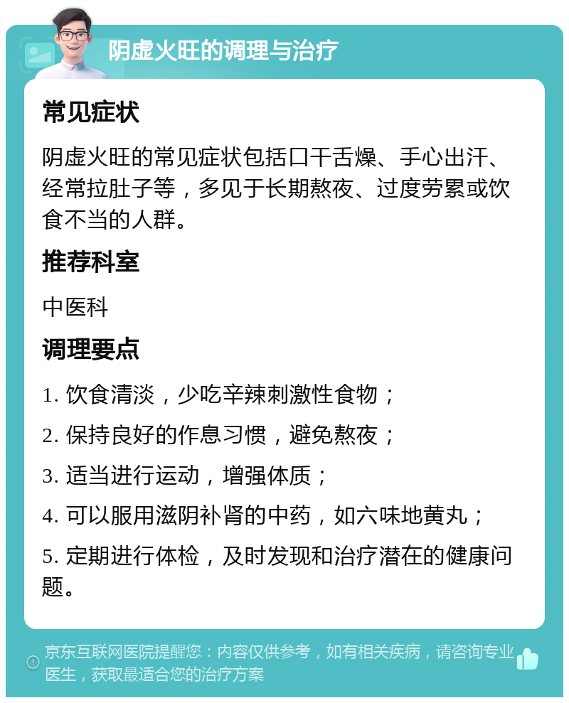 阴虚火旺的调理与治疗 常见症状 阴虚火旺的常见症状包括口干舌燥、手心出汗、经常拉肚子等，多见于长期熬夜、过度劳累或饮食不当的人群。 推荐科室 中医科 调理要点 1. 饮食清淡，少吃辛辣刺激性食物； 2. 保持良好的作息习惯，避免熬夜； 3. 适当进行运动，增强体质； 4. 可以服用滋阴补肾的中药，如六味地黄丸； 5. 定期进行体检，及时发现和治疗潜在的健康问题。