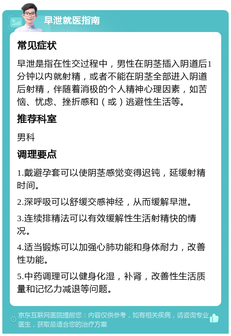 早泄就医指南 常见症状 早泄是指在性交过程中，男性在阴茎插入阴道后1分钟以内就射精，或者不能在阴茎全部进入阴道后射精，伴随着消极的个人精神心理因素，如苦恼、忧虑、挫折感和（或）逃避性生活等。 推荐科室 男科 调理要点 1.戴避孕套可以使阴茎感觉变得迟钝，延缓射精时间。 2.深呼吸可以舒缓交感神经，从而缓解早泄。 3.连续排精法可以有效缓解性生活射精快的情况。 4.适当锻炼可以加强心肺功能和身体耐力，改善性功能。 5.中药调理可以健身化湿，补肾，改善性生活质量和记忆力减退等问题。