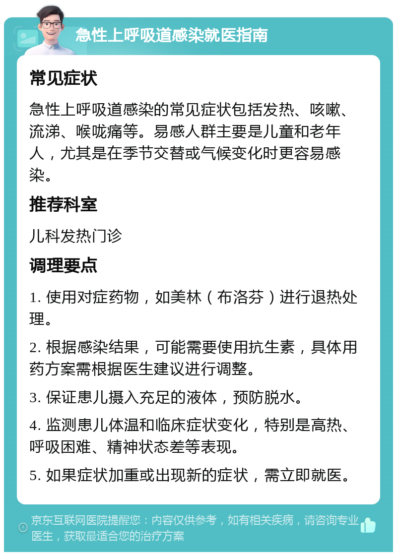 急性上呼吸道感染就医指南 常见症状 急性上呼吸道感染的常见症状包括发热、咳嗽、流涕、喉咙痛等。易感人群主要是儿童和老年人，尤其是在季节交替或气候变化时更容易感染。 推荐科室 儿科发热门诊 调理要点 1. 使用对症药物，如美林（布洛芬）进行退热处理。 2. 根据感染结果，可能需要使用抗生素，具体用药方案需根据医生建议进行调整。 3. 保证患儿摄入充足的液体，预防脱水。 4. 监测患儿体温和临床症状变化，特别是高热、呼吸困难、精神状态差等表现。 5. 如果症状加重或出现新的症状，需立即就医。