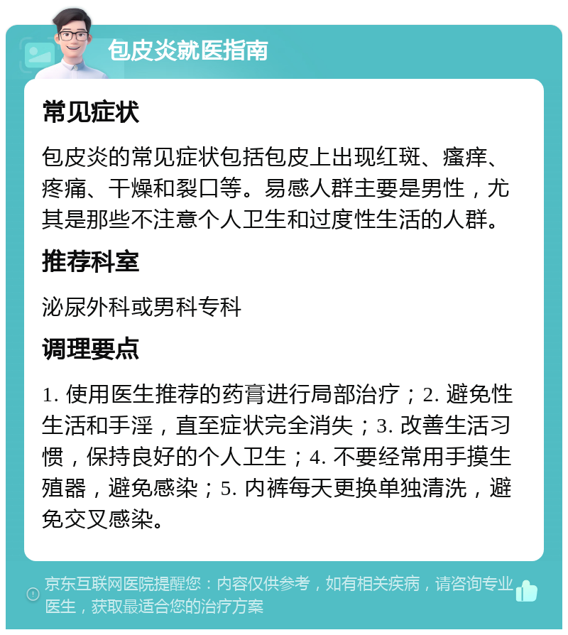 包皮炎就医指南 常见症状 包皮炎的常见症状包括包皮上出现红斑、瘙痒、疼痛、干燥和裂口等。易感人群主要是男性，尤其是那些不注意个人卫生和过度性生活的人群。 推荐科室 泌尿外科或男科专科 调理要点 1. 使用医生推荐的药膏进行局部治疗；2. 避免性生活和手淫，直至症状完全消失；3. 改善生活习惯，保持良好的个人卫生；4. 不要经常用手摸生殖器，避免感染；5. 内裤每天更换单独清洗，避免交叉感染。