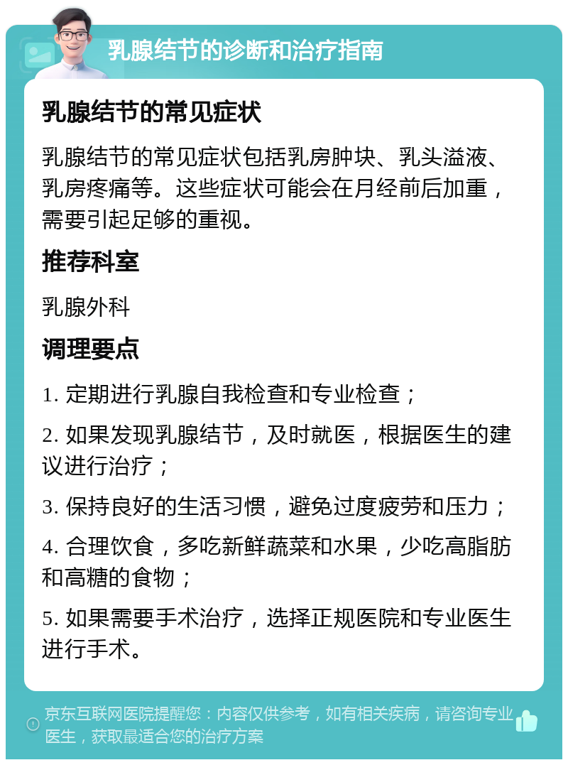 乳腺结节的诊断和治疗指南 乳腺结节的常见症状 乳腺结节的常见症状包括乳房肿块、乳头溢液、乳房疼痛等。这些症状可能会在月经前后加重，需要引起足够的重视。 推荐科室 乳腺外科 调理要点 1. 定期进行乳腺自我检查和专业检查； 2. 如果发现乳腺结节，及时就医，根据医生的建议进行治疗； 3. 保持良好的生活习惯，避免过度疲劳和压力； 4. 合理饮食，多吃新鲜蔬菜和水果，少吃高脂肪和高糖的食物； 5. 如果需要手术治疗，选择正规医院和专业医生进行手术。