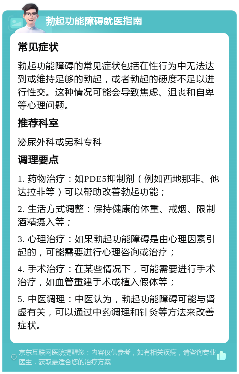 勃起功能障碍就医指南 常见症状 勃起功能障碍的常见症状包括在性行为中无法达到或维持足够的勃起，或者勃起的硬度不足以进行性交。这种情况可能会导致焦虑、沮丧和自卑等心理问题。 推荐科室 泌尿外科或男科专科 调理要点 1. 药物治疗：如PDE5抑制剂（例如西地那非、他达拉非等）可以帮助改善勃起功能； 2. 生活方式调整：保持健康的体重、戒烟、限制酒精摄入等； 3. 心理治疗：如果勃起功能障碍是由心理因素引起的，可能需要进行心理咨询或治疗； 4. 手术治疗：在某些情况下，可能需要进行手术治疗，如血管重建手术或植入假体等； 5. 中医调理：中医认为，勃起功能障碍可能与肾虚有关，可以通过中药调理和针灸等方法来改善症状。