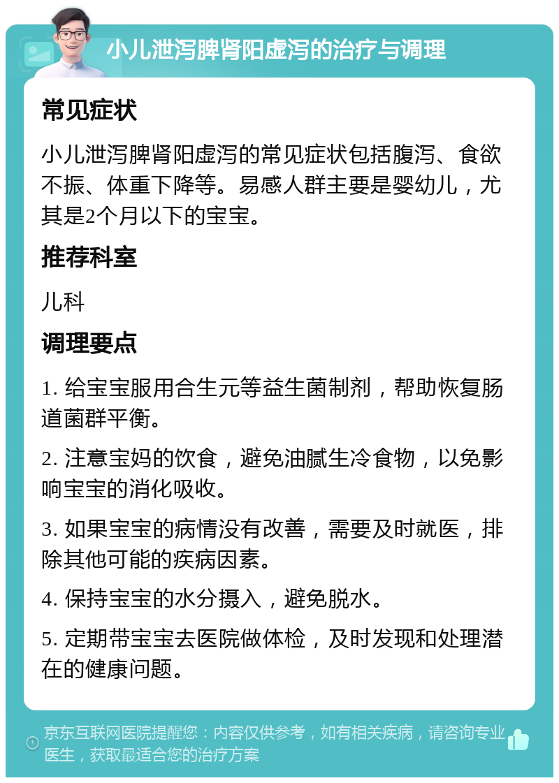 小儿泄泻脾肾阳虚泻的治疗与调理 常见症状 小儿泄泻脾肾阳虚泻的常见症状包括腹泻、食欲不振、体重下降等。易感人群主要是婴幼儿，尤其是2个月以下的宝宝。 推荐科室 儿科 调理要点 1. 给宝宝服用合生元等益生菌制剂，帮助恢复肠道菌群平衡。 2. 注意宝妈的饮食，避免油腻生冷食物，以免影响宝宝的消化吸收。 3. 如果宝宝的病情没有改善，需要及时就医，排除其他可能的疾病因素。 4. 保持宝宝的水分摄入，避免脱水。 5. 定期带宝宝去医院做体检，及时发现和处理潜在的健康问题。