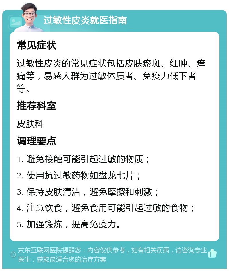 过敏性皮炎就医指南 常见症状 过敏性皮炎的常见症状包括皮肤瘀斑、红肿、痒痛等，易感人群为过敏体质者、免疫力低下者等。 推荐科室 皮肤科 调理要点 1. 避免接触可能引起过敏的物质； 2. 使用抗过敏药物如盘龙七片； 3. 保持皮肤清洁，避免摩擦和刺激； 4. 注意饮食，避免食用可能引起过敏的食物； 5. 加强锻炼，提高免疫力。