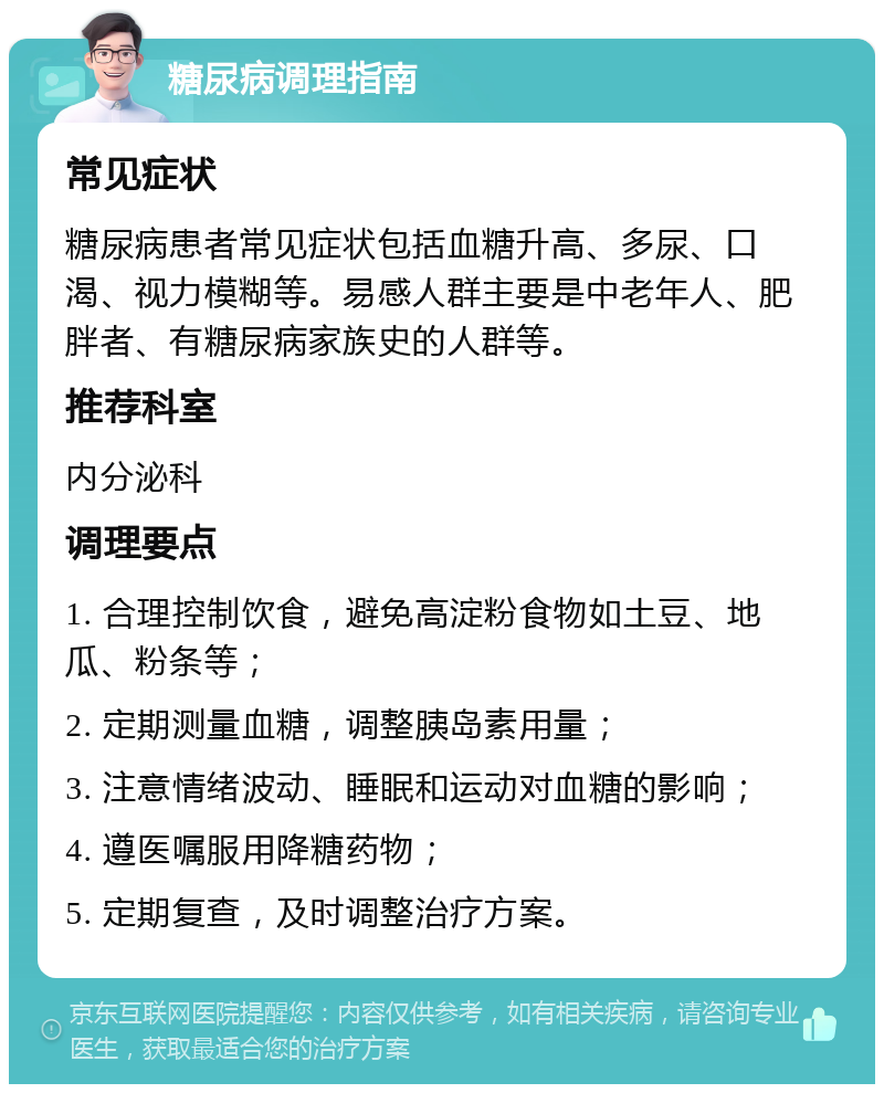 糖尿病调理指南 常见症状 糖尿病患者常见症状包括血糖升高、多尿、口渴、视力模糊等。易感人群主要是中老年人、肥胖者、有糖尿病家族史的人群等。 推荐科室 内分泌科 调理要点 1. 合理控制饮食，避免高淀粉食物如土豆、地瓜、粉条等； 2. 定期测量血糖，调整胰岛素用量； 3. 注意情绪波动、睡眠和运动对血糖的影响； 4. 遵医嘱服用降糖药物； 5. 定期复查，及时调整治疗方案。