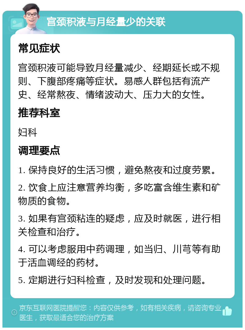 宫颈积液与月经量少的关联 常见症状 宫颈积液可能导致月经量减少、经期延长或不规则、下腹部疼痛等症状。易感人群包括有流产史、经常熬夜、情绪波动大、压力大的女性。 推荐科室 妇科 调理要点 1. 保持良好的生活习惯，避免熬夜和过度劳累。 2. 饮食上应注意营养均衡，多吃富含维生素和矿物质的食物。 3. 如果有宫颈粘连的疑虑，应及时就医，进行相关检查和治疗。 4. 可以考虑服用中药调理，如当归、川芎等有助于活血调经的药材。 5. 定期进行妇科检查，及时发现和处理问题。