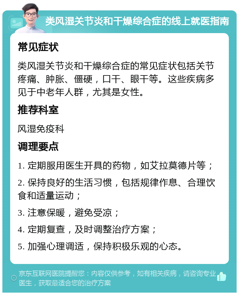 类风湿关节炎和干燥综合症的线上就医指南 常见症状 类风湿关节炎和干燥综合症的常见症状包括关节疼痛、肿胀、僵硬，口干、眼干等。这些疾病多见于中老年人群，尤其是女性。 推荐科室 风湿免疫科 调理要点 1. 定期服用医生开具的药物，如艾拉莫德片等； 2. 保持良好的生活习惯，包括规律作息、合理饮食和适量运动； 3. 注意保暖，避免受凉； 4. 定期复查，及时调整治疗方案； 5. 加强心理调适，保持积极乐观的心态。