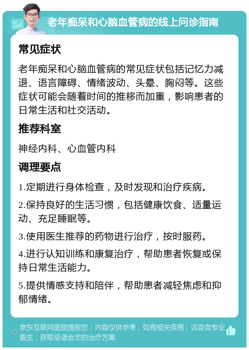 老年痴呆和心脑血管病的线上问诊指南 常见症状 老年痴呆和心脑血管病的常见症状包括记忆力减退、语言障碍、情绪波动、头晕、胸闷等。这些症状可能会随着时间的推移而加重，影响患者的日常生活和社交活动。 推荐科室 神经内科、心血管内科 调理要点 1.定期进行身体检查，及时发现和治疗疾病。 2.保持良好的生活习惯，包括健康饮食、适量运动、充足睡眠等。 3.使用医生推荐的药物进行治疗，按时服药。 4.进行认知训练和康复治疗，帮助患者恢复或保持日常生活能力。 5.提供情感支持和陪伴，帮助患者减轻焦虑和抑郁情绪。