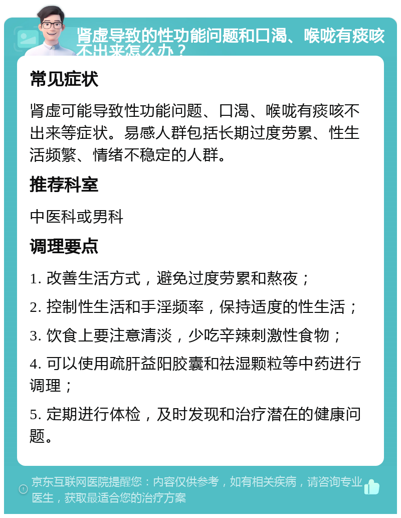 肾虚导致的性功能问题和口渴、喉咙有痰咳不出来怎么办？ 常见症状 肾虚可能导致性功能问题、口渴、喉咙有痰咳不出来等症状。易感人群包括长期过度劳累、性生活频繁、情绪不稳定的人群。 推荐科室 中医科或男科 调理要点 1. 改善生活方式，避免过度劳累和熬夜； 2. 控制性生活和手淫频率，保持适度的性生活； 3. 饮食上要注意清淡，少吃辛辣刺激性食物； 4. 可以使用疏肝益阳胶囊和祛湿颗粒等中药进行调理； 5. 定期进行体检，及时发现和治疗潜在的健康问题。