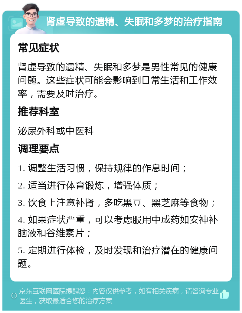 肾虚导致的遗精、失眠和多梦的治疗指南 常见症状 肾虚导致的遗精、失眠和多梦是男性常见的健康问题。这些症状可能会影响到日常生活和工作效率，需要及时治疗。 推荐科室 泌尿外科或中医科 调理要点 1. 调整生活习惯，保持规律的作息时间； 2. 适当进行体育锻炼，增强体质； 3. 饮食上注意补肾，多吃黑豆、黑芝麻等食物； 4. 如果症状严重，可以考虑服用中成药如安神补脑液和谷维素片； 5. 定期进行体检，及时发现和治疗潜在的健康问题。