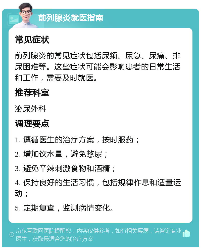 前列腺炎就医指南 常见症状 前列腺炎的常见症状包括尿频、尿急、尿痛、排尿困难等。这些症状可能会影响患者的日常生活和工作，需要及时就医。 推荐科室 泌尿外科 调理要点 1. 遵循医生的治疗方案，按时服药； 2. 增加饮水量，避免憋尿； 3. 避免辛辣刺激食物和酒精； 4. 保持良好的生活习惯，包括规律作息和适量运动； 5. 定期复查，监测病情变化。