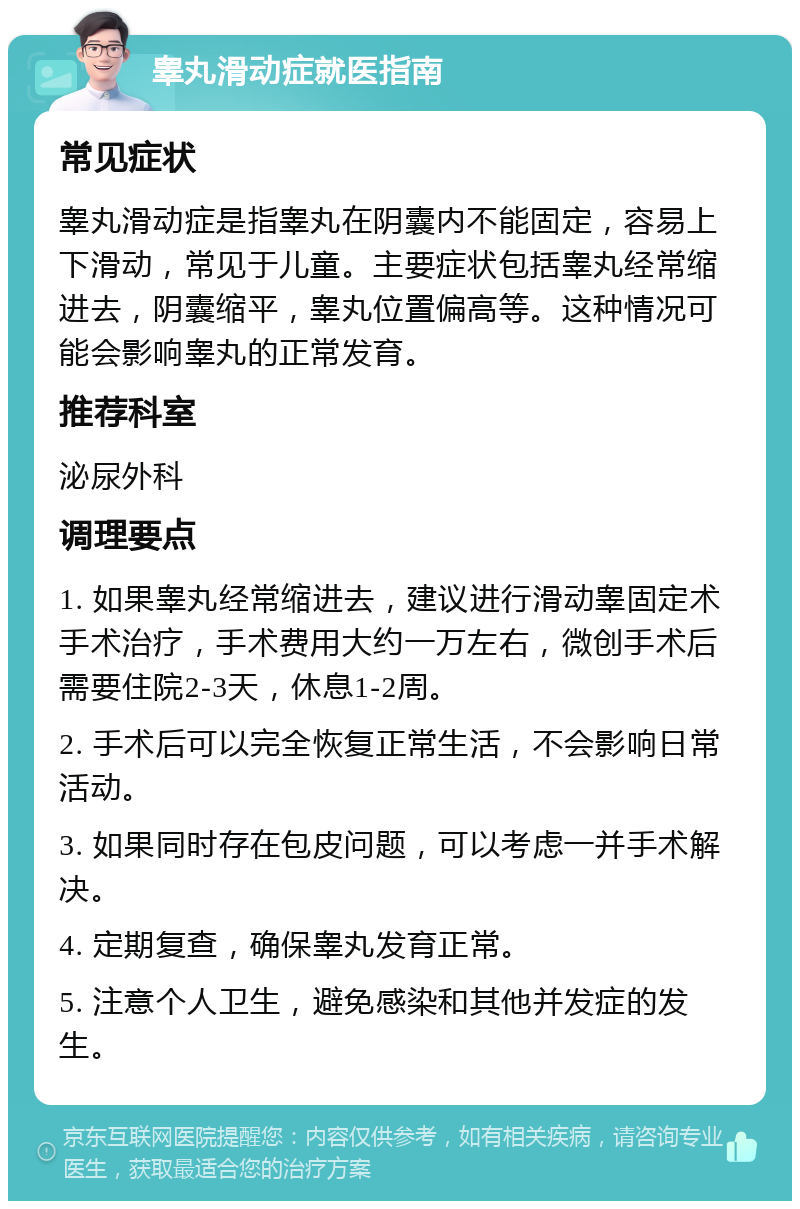 睾丸滑动症就医指南 常见症状 睾丸滑动症是指睾丸在阴囊内不能固定，容易上下滑动，常见于儿童。主要症状包括睾丸经常缩进去，阴囊缩平，睾丸位置偏高等。这种情况可能会影响睾丸的正常发育。 推荐科室 泌尿外科 调理要点 1. 如果睾丸经常缩进去，建议进行滑动睾固定术手术治疗，手术费用大约一万左右，微创手术后需要住院2-3天，休息1-2周。 2. 手术后可以完全恢复正常生活，不会影响日常活动。 3. 如果同时存在包皮问题，可以考虑一并手术解决。 4. 定期复查，确保睾丸发育正常。 5. 注意个人卫生，避免感染和其他并发症的发生。