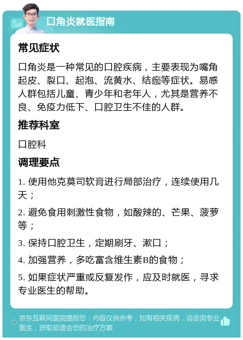 口角炎就医指南 常见症状 口角炎是一种常见的口腔疾病，主要表现为嘴角起皮、裂口、起泡、流黄水、结痂等症状。易感人群包括儿童、青少年和老年人，尤其是营养不良、免疫力低下、口腔卫生不佳的人群。 推荐科室 口腔科 调理要点 1. 使用他克莫司软膏进行局部治疗，连续使用几天； 2. 避免食用刺激性食物，如酸辣的、芒果、菠萝等； 3. 保持口腔卫生，定期刷牙、漱口； 4. 加强营养，多吃富含维生素B的食物； 5. 如果症状严重或反复发作，应及时就医，寻求专业医生的帮助。