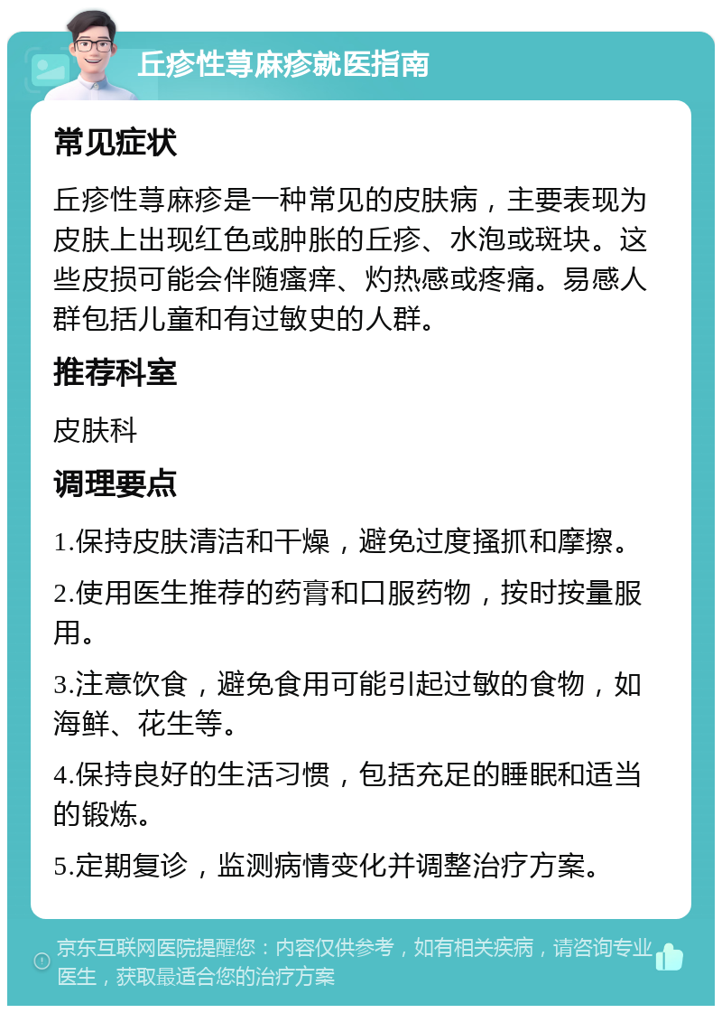 丘疹性荨麻疹就医指南 常见症状 丘疹性荨麻疹是一种常见的皮肤病，主要表现为皮肤上出现红色或肿胀的丘疹、水泡或斑块。这些皮损可能会伴随瘙痒、灼热感或疼痛。易感人群包括儿童和有过敏史的人群。 推荐科室 皮肤科 调理要点 1.保持皮肤清洁和干燥，避免过度搔抓和摩擦。 2.使用医生推荐的药膏和口服药物，按时按量服用。 3.注意饮食，避免食用可能引起过敏的食物，如海鲜、花生等。 4.保持良好的生活习惯，包括充足的睡眠和适当的锻炼。 5.定期复诊，监测病情变化并调整治疗方案。