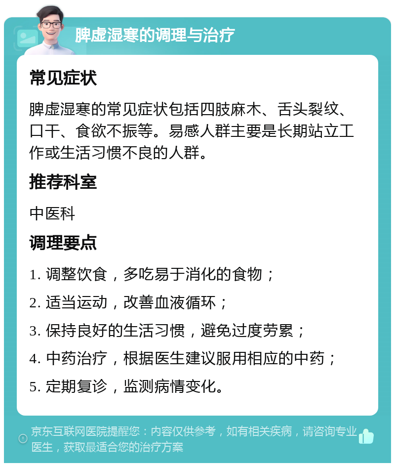 脾虚湿寒的调理与治疗 常见症状 脾虚湿寒的常见症状包括四肢麻木、舌头裂纹、口干、食欲不振等。易感人群主要是长期站立工作或生活习惯不良的人群。 推荐科室 中医科 调理要点 1. 调整饮食，多吃易于消化的食物； 2. 适当运动，改善血液循环； 3. 保持良好的生活习惯，避免过度劳累； 4. 中药治疗，根据医生建议服用相应的中药； 5. 定期复诊，监测病情变化。