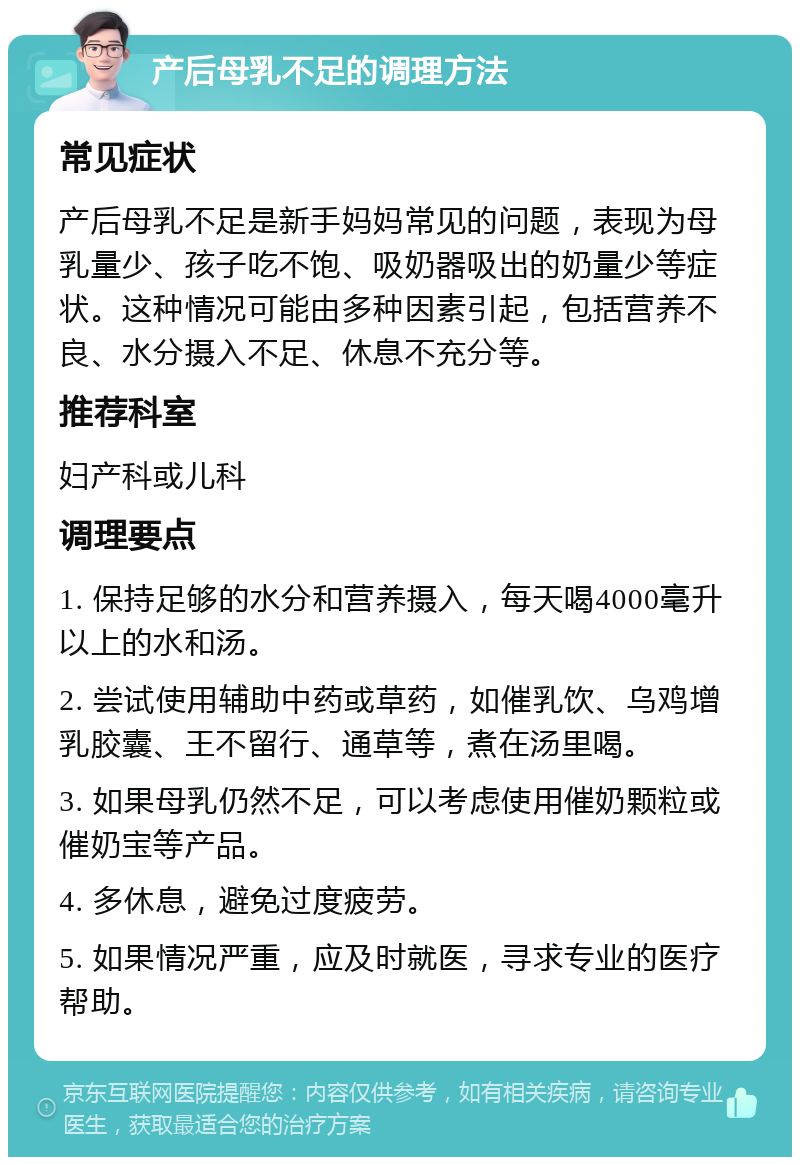 产后母乳不足的调理方法 常见症状 产后母乳不足是新手妈妈常见的问题，表现为母乳量少、孩子吃不饱、吸奶器吸出的奶量少等症状。这种情况可能由多种因素引起，包括营养不良、水分摄入不足、休息不充分等。 推荐科室 妇产科或儿科 调理要点 1. 保持足够的水分和营养摄入，每天喝4000毫升以上的水和汤。 2. 尝试使用辅助中药或草药，如催乳饮、乌鸡增乳胶囊、王不留行、通草等，煮在汤里喝。 3. 如果母乳仍然不足，可以考虑使用催奶颗粒或催奶宝等产品。 4. 多休息，避免过度疲劳。 5. 如果情况严重，应及时就医，寻求专业的医疗帮助。