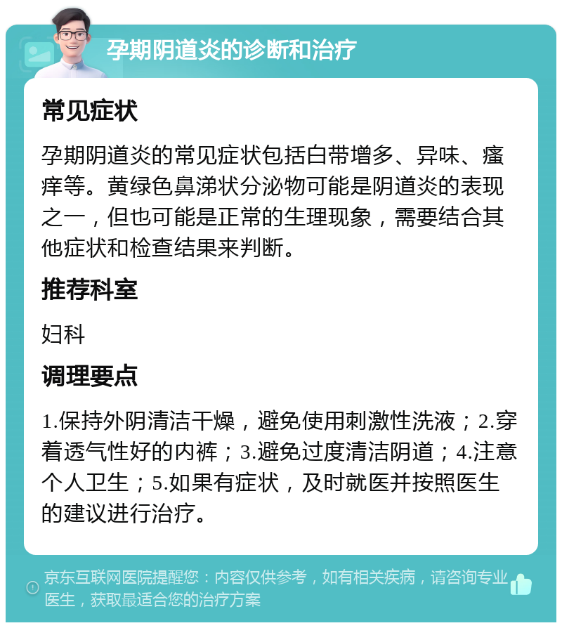 孕期阴道炎的诊断和治疗 常见症状 孕期阴道炎的常见症状包括白带增多、异味、瘙痒等。黄绿色鼻涕状分泌物可能是阴道炎的表现之一，但也可能是正常的生理现象，需要结合其他症状和检查结果来判断。 推荐科室 妇科 调理要点 1.保持外阴清洁干燥，避免使用刺激性洗液；2.穿着透气性好的内裤；3.避免过度清洁阴道；4.注意个人卫生；5.如果有症状，及时就医并按照医生的建议进行治疗。