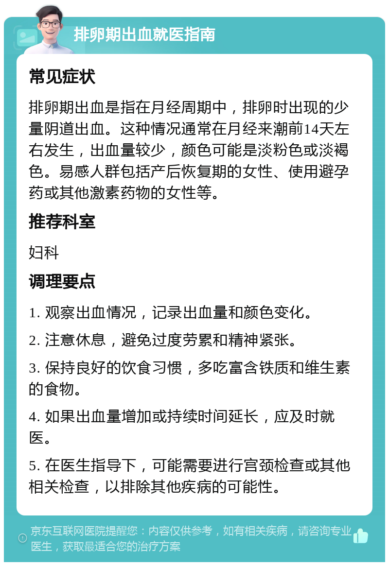 排卵期出血就医指南 常见症状 排卵期出血是指在月经周期中，排卵时出现的少量阴道出血。这种情况通常在月经来潮前14天左右发生，出血量较少，颜色可能是淡粉色或淡褐色。易感人群包括产后恢复期的女性、使用避孕药或其他激素药物的女性等。 推荐科室 妇科 调理要点 1. 观察出血情况，记录出血量和颜色变化。 2. 注意休息，避免过度劳累和精神紧张。 3. 保持良好的饮食习惯，多吃富含铁质和维生素的食物。 4. 如果出血量增加或持续时间延长，应及时就医。 5. 在医生指导下，可能需要进行宫颈检查或其他相关检查，以排除其他疾病的可能性。