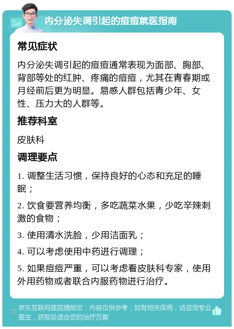 内分泌失调引起的痘痘就医指南 常见症状 内分泌失调引起的痘痘通常表现为面部、胸部、背部等处的红肿、疼痛的痘痘，尤其在青春期或月经前后更为明显。易感人群包括青少年、女性、压力大的人群等。 推荐科室 皮肤科 调理要点 1. 调整生活习惯，保持良好的心态和充足的睡眠； 2. 饮食要营养均衡，多吃蔬菜水果，少吃辛辣刺激的食物； 3. 使用清水洗脸，少用洁面乳； 4. 可以考虑使用中药进行调理； 5. 如果痘痘严重，可以考虑看皮肤科专家，使用外用药物或者联合内服药物进行治疗。