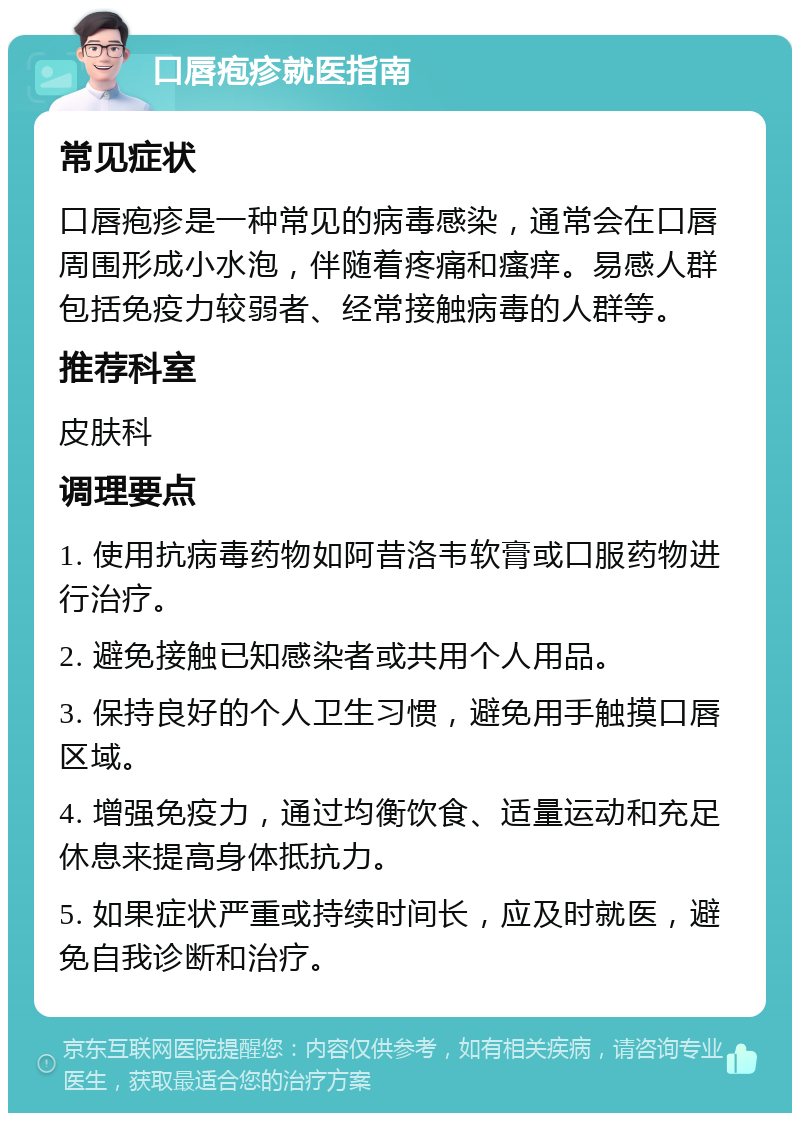 口唇疱疹就医指南 常见症状 口唇疱疹是一种常见的病毒感染，通常会在口唇周围形成小水泡，伴随着疼痛和瘙痒。易感人群包括免疫力较弱者、经常接触病毒的人群等。 推荐科室 皮肤科 调理要点 1. 使用抗病毒药物如阿昔洛韦软膏或口服药物进行治疗。 2. 避免接触已知感染者或共用个人用品。 3. 保持良好的个人卫生习惯，避免用手触摸口唇区域。 4. 增强免疫力，通过均衡饮食、适量运动和充足休息来提高身体抵抗力。 5. 如果症状严重或持续时间长，应及时就医，避免自我诊断和治疗。