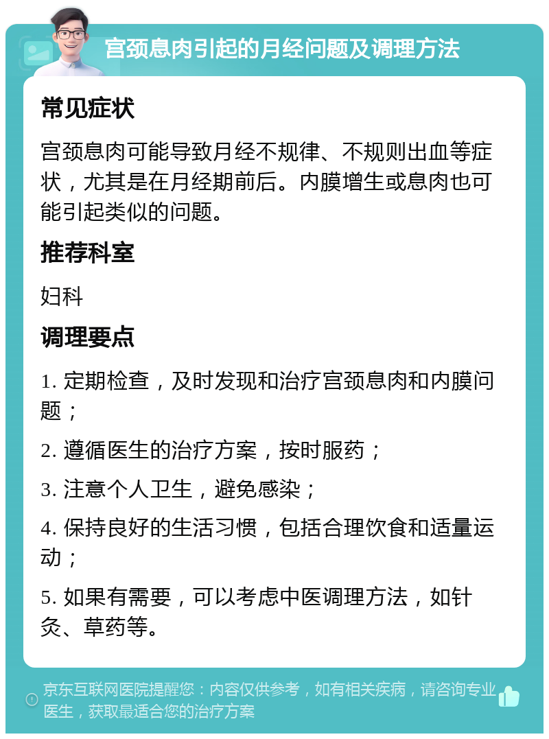 宫颈息肉引起的月经问题及调理方法 常见症状 宫颈息肉可能导致月经不规律、不规则出血等症状，尤其是在月经期前后。内膜增生或息肉也可能引起类似的问题。 推荐科室 妇科 调理要点 1. 定期检查，及时发现和治疗宫颈息肉和内膜问题； 2. 遵循医生的治疗方案，按时服药； 3. 注意个人卫生，避免感染； 4. 保持良好的生活习惯，包括合理饮食和适量运动； 5. 如果有需要，可以考虑中医调理方法，如针灸、草药等。