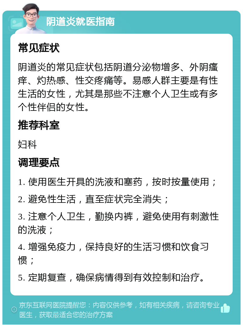 阴道炎就医指南 常见症状 阴道炎的常见症状包括阴道分泌物增多、外阴瘙痒、灼热感、性交疼痛等。易感人群主要是有性生活的女性，尤其是那些不注意个人卫生或有多个性伴侣的女性。 推荐科室 妇科 调理要点 1. 使用医生开具的洗液和塞药，按时按量使用； 2. 避免性生活，直至症状完全消失； 3. 注意个人卫生，勤换内裤，避免使用有刺激性的洗液； 4. 增强免疫力，保持良好的生活习惯和饮食习惯； 5. 定期复查，确保病情得到有效控制和治疗。