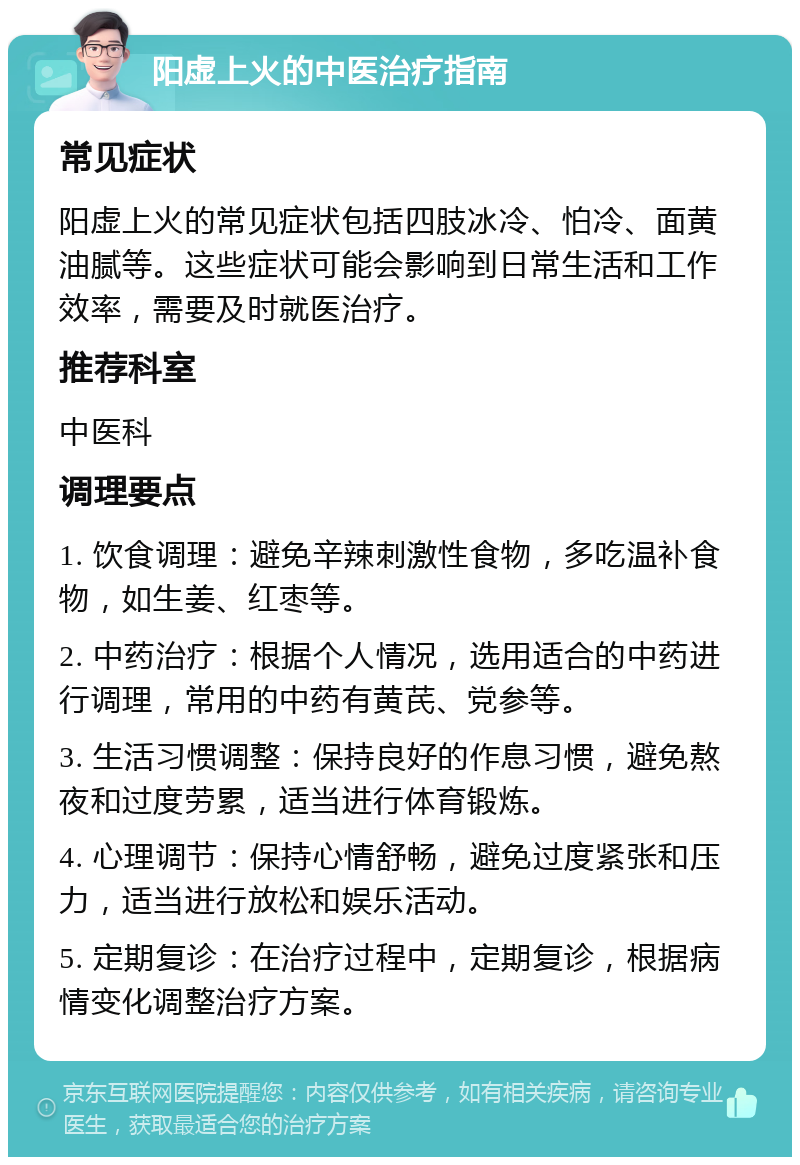 阳虚上火的中医治疗指南 常见症状 阳虚上火的常见症状包括四肢冰冷、怕冷、面黄油腻等。这些症状可能会影响到日常生活和工作效率，需要及时就医治疗。 推荐科室 中医科 调理要点 1. 饮食调理：避免辛辣刺激性食物，多吃温补食物，如生姜、红枣等。 2. 中药治疗：根据个人情况，选用适合的中药进行调理，常用的中药有黄芪、党参等。 3. 生活习惯调整：保持良好的作息习惯，避免熬夜和过度劳累，适当进行体育锻炼。 4. 心理调节：保持心情舒畅，避免过度紧张和压力，适当进行放松和娱乐活动。 5. 定期复诊：在治疗过程中，定期复诊，根据病情变化调整治疗方案。