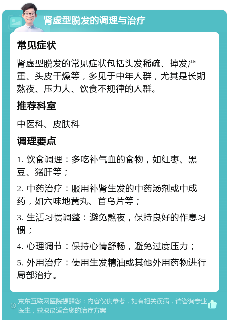 肾虚型脱发的调理与治疗 常见症状 肾虚型脱发的常见症状包括头发稀疏、掉发严重、头皮干燥等，多见于中年人群，尤其是长期熬夜、压力大、饮食不规律的人群。 推荐科室 中医科、皮肤科 调理要点 1. 饮食调理：多吃补气血的食物，如红枣、黑豆、猪肝等； 2. 中药治疗：服用补肾生发的中药汤剂或中成药，如六味地黄丸、首乌片等； 3. 生活习惯调整：避免熬夜，保持良好的作息习惯； 4. 心理调节：保持心情舒畅，避免过度压力； 5. 外用治疗：使用生发精油或其他外用药物进行局部治疗。