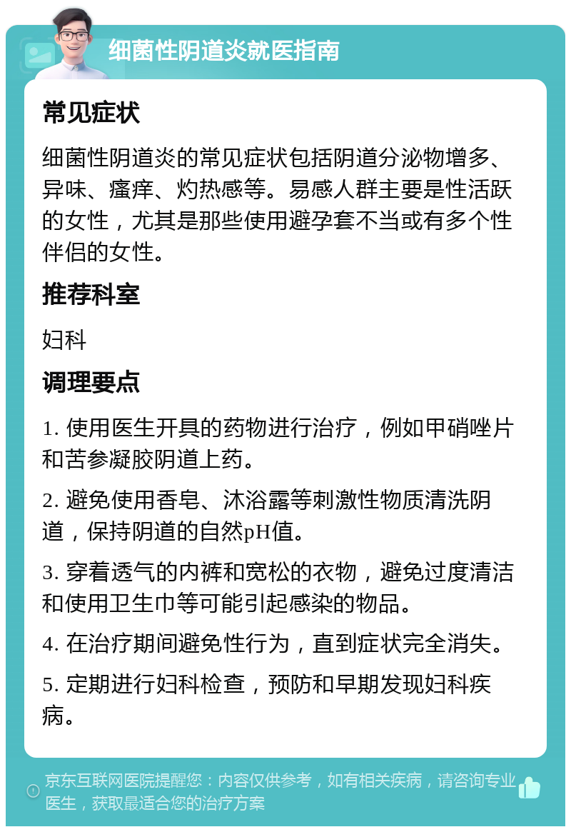 细菌性阴道炎就医指南 常见症状 细菌性阴道炎的常见症状包括阴道分泌物增多、异味、瘙痒、灼热感等。易感人群主要是性活跃的女性，尤其是那些使用避孕套不当或有多个性伴侣的女性。 推荐科室 妇科 调理要点 1. 使用医生开具的药物进行治疗，例如甲硝唑片和苦参凝胶阴道上药。 2. 避免使用香皂、沐浴露等刺激性物质清洗阴道，保持阴道的自然pH值。 3. 穿着透气的内裤和宽松的衣物，避免过度清洁和使用卫生巾等可能引起感染的物品。 4. 在治疗期间避免性行为，直到症状完全消失。 5. 定期进行妇科检查，预防和早期发现妇科疾病。