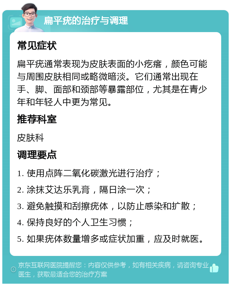 扁平疣的治疗与调理 常见症状 扁平疣通常表现为皮肤表面的小疙瘩，颜色可能与周围皮肤相同或略微暗淡。它们通常出现在手、脚、面部和颈部等暴露部位，尤其是在青少年和年轻人中更为常见。 推荐科室 皮肤科 调理要点 1. 使用点阵二氧化碳激光进行治疗； 2. 涂抹艾达乐乳膏，隔日涂一次； 3. 避免触摸和刮擦疣体，以防止感染和扩散； 4. 保持良好的个人卫生习惯； 5. 如果疣体数量增多或症状加重，应及时就医。