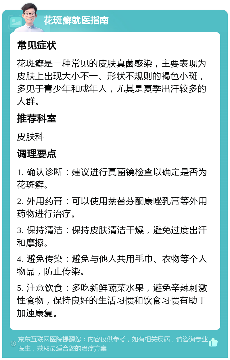 花斑癣就医指南 常见症状 花斑癣是一种常见的皮肤真菌感染，主要表现为皮肤上出现大小不一、形状不规则的褐色小斑，多见于青少年和成年人，尤其是夏季出汗较多的人群。 推荐科室 皮肤科 调理要点 1. 确认诊断：建议进行真菌镜检查以确定是否为花斑癣。 2. 外用药膏：可以使用萘替芬酮康唑乳膏等外用药物进行治疗。 3. 保持清洁：保持皮肤清洁干燥，避免过度出汗和摩擦。 4. 避免传染：避免与他人共用毛巾、衣物等个人物品，防止传染。 5. 注意饮食：多吃新鲜蔬菜水果，避免辛辣刺激性食物，保持良好的生活习惯和饮食习惯有助于加速康复。