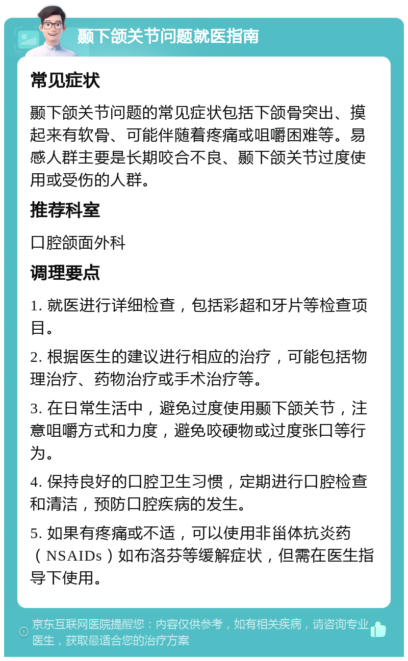 颞下颌关节问题就医指南 常见症状 颞下颌关节问题的常见症状包括下颌骨突出、摸起来有软骨、可能伴随着疼痛或咀嚼困难等。易感人群主要是长期咬合不良、颞下颌关节过度使用或受伤的人群。 推荐科室 口腔颌面外科 调理要点 1. 就医进行详细检查，包括彩超和牙片等检查项目。 2. 根据医生的建议进行相应的治疗，可能包括物理治疗、药物治疗或手术治疗等。 3. 在日常生活中，避免过度使用颞下颌关节，注意咀嚼方式和力度，避免咬硬物或过度张口等行为。 4. 保持良好的口腔卫生习惯，定期进行口腔检查和清洁，预防口腔疾病的发生。 5. 如果有疼痛或不适，可以使用非甾体抗炎药（NSAIDs）如布洛芬等缓解症状，但需在医生指导下使用。