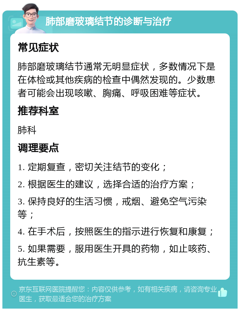 肺部磨玻璃结节的诊断与治疗 常见症状 肺部磨玻璃结节通常无明显症状，多数情况下是在体检或其他疾病的检查中偶然发现的。少数患者可能会出现咳嗽、胸痛、呼吸困难等症状。 推荐科室 肺科 调理要点 1. 定期复查，密切关注结节的变化； 2. 根据医生的建议，选择合适的治疗方案； 3. 保持良好的生活习惯，戒烟、避免空气污染等； 4. 在手术后，按照医生的指示进行恢复和康复； 5. 如果需要，服用医生开具的药物，如止咳药、抗生素等。