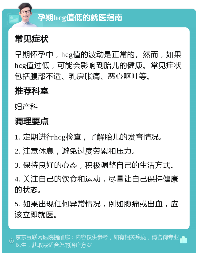 孕期hcg值低的就医指南 常见症状 早期怀孕中，hcg值的波动是正常的。然而，如果hcg值过低，可能会影响到胎儿的健康。常见症状包括腹部不适、乳房胀痛、恶心呕吐等。 推荐科室 妇产科 调理要点 1. 定期进行hcg检查，了解胎儿的发育情况。 2. 注意休息，避免过度劳累和压力。 3. 保持良好的心态，积极调整自己的生活方式。 4. 关注自己的饮食和运动，尽量让自己保持健康的状态。 5. 如果出现任何异常情况，例如腹痛或出血，应该立即就医。