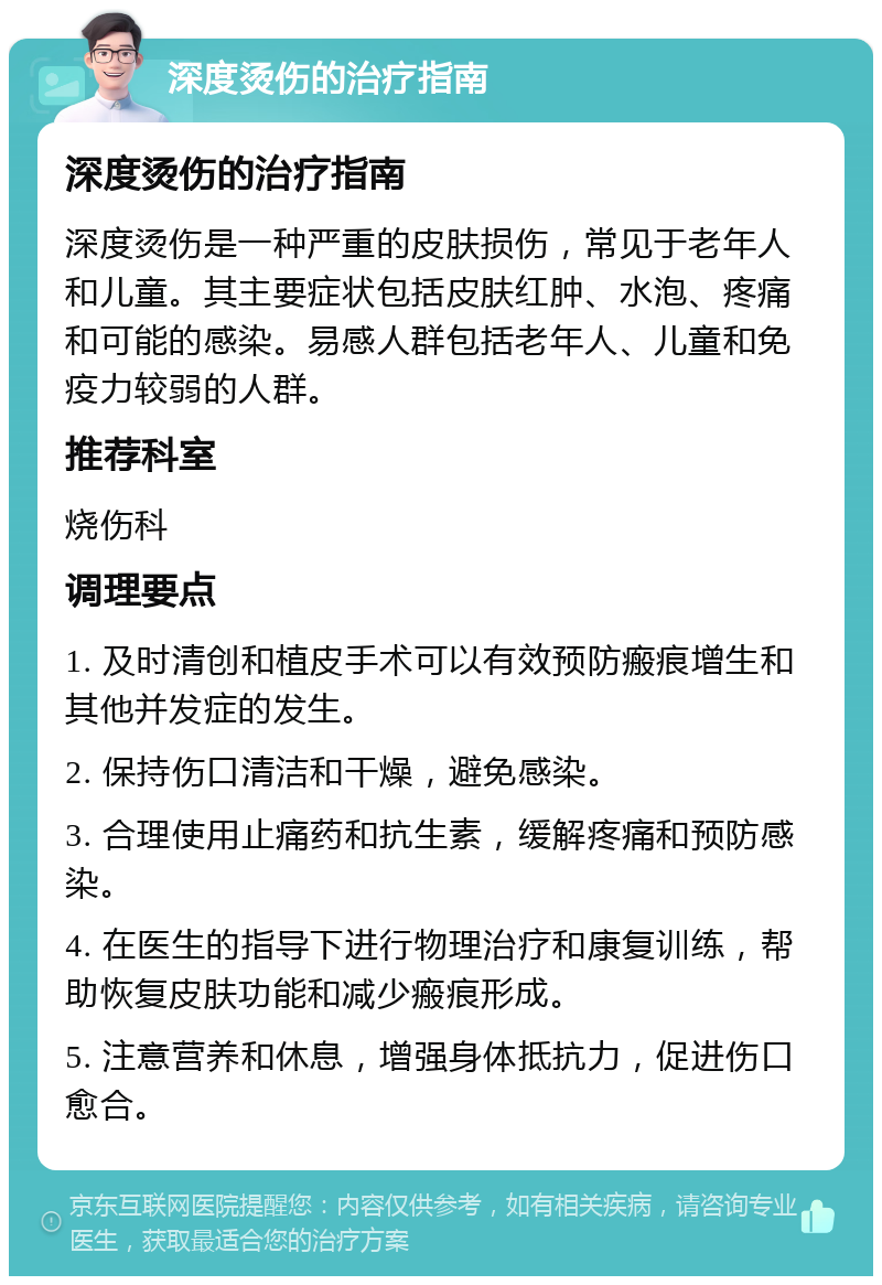 深度烫伤的治疗指南 深度烫伤的治疗指南 深度烫伤是一种严重的皮肤损伤，常见于老年人和儿童。其主要症状包括皮肤红肿、水泡、疼痛和可能的感染。易感人群包括老年人、儿童和免疫力较弱的人群。 推荐科室 烧伤科 调理要点 1. 及时清创和植皮手术可以有效预防瘢痕增生和其他并发症的发生。 2. 保持伤口清洁和干燥，避免感染。 3. 合理使用止痛药和抗生素，缓解疼痛和预防感染。 4. 在医生的指导下进行物理治疗和康复训练，帮助恢复皮肤功能和减少瘢痕形成。 5. 注意营养和休息，增强身体抵抗力，促进伤口愈合。