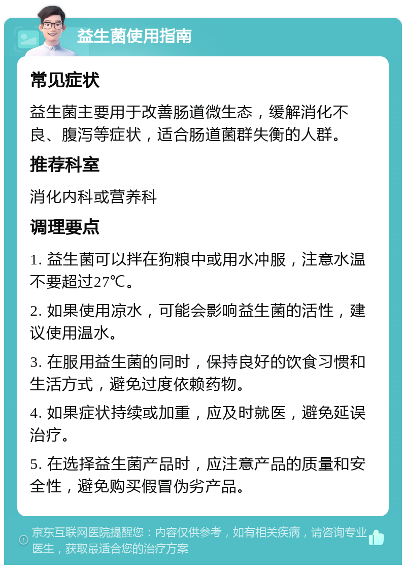 益生菌使用指南 常见症状 益生菌主要用于改善肠道微生态，缓解消化不良、腹泻等症状，适合肠道菌群失衡的人群。 推荐科室 消化内科或营养科 调理要点 1. 益生菌可以拌在狗粮中或用水冲服，注意水温不要超过27℃。 2. 如果使用凉水，可能会影响益生菌的活性，建议使用温水。 3. 在服用益生菌的同时，保持良好的饮食习惯和生活方式，避免过度依赖药物。 4. 如果症状持续或加重，应及时就医，避免延误治疗。 5. 在选择益生菌产品时，应注意产品的质量和安全性，避免购买假冒伪劣产品。