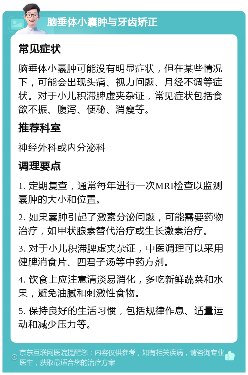 脑垂体小囊肿与牙齿矫正 常见症状 脑垂体小囊肿可能没有明显症状，但在某些情况下，可能会出现头痛、视力问题、月经不调等症状。对于小儿积滞脾虚夹杂证，常见症状包括食欲不振、腹泻、便秘、消瘦等。 推荐科室 神经外科或内分泌科 调理要点 1. 定期复查，通常每年进行一次MRI检查以监测囊肿的大小和位置。 2. 如果囊肿引起了激素分泌问题，可能需要药物治疗，如甲状腺素替代治疗或生长激素治疗。 3. 对于小儿积滞脾虚夹杂证，中医调理可以采用健脾消食片、四君子汤等中药方剂。 4. 饮食上应注意清淡易消化，多吃新鲜蔬菜和水果，避免油腻和刺激性食物。 5. 保持良好的生活习惯，包括规律作息、适量运动和减少压力等。