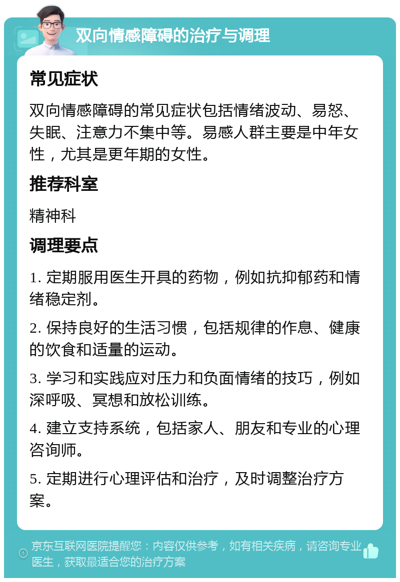 双向情感障碍的治疗与调理 常见症状 双向情感障碍的常见症状包括情绪波动、易怒、失眠、注意力不集中等。易感人群主要是中年女性，尤其是更年期的女性。 推荐科室 精神科 调理要点 1. 定期服用医生开具的药物，例如抗抑郁药和情绪稳定剂。 2. 保持良好的生活习惯，包括规律的作息、健康的饮食和适量的运动。 3. 学习和实践应对压力和负面情绪的技巧，例如深呼吸、冥想和放松训练。 4. 建立支持系统，包括家人、朋友和专业的心理咨询师。 5. 定期进行心理评估和治疗，及时调整治疗方案。