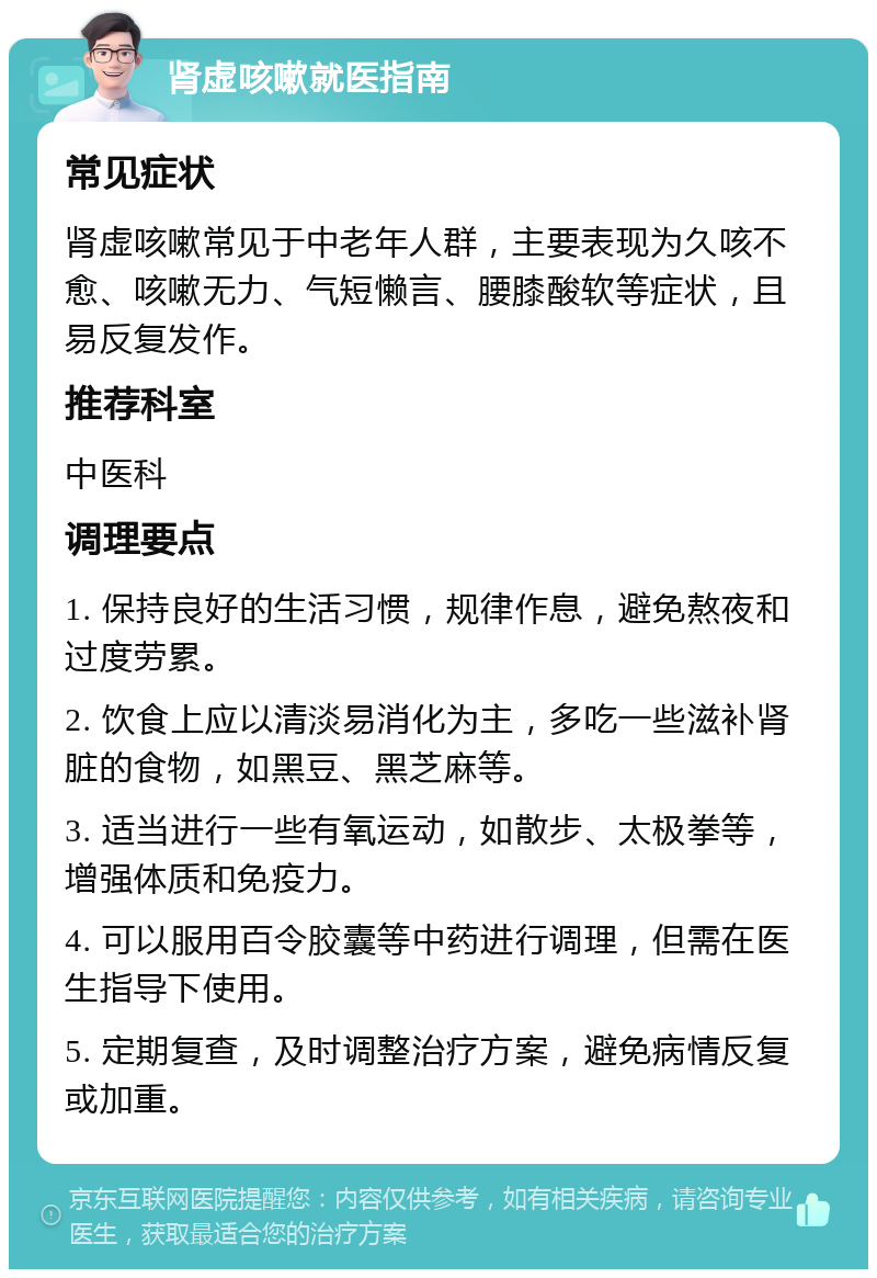 肾虚咳嗽就医指南 常见症状 肾虚咳嗽常见于中老年人群，主要表现为久咳不愈、咳嗽无力、气短懒言、腰膝酸软等症状，且易反复发作。 推荐科室 中医科 调理要点 1. 保持良好的生活习惯，规律作息，避免熬夜和过度劳累。 2. 饮食上应以清淡易消化为主，多吃一些滋补肾脏的食物，如黑豆、黑芝麻等。 3. 适当进行一些有氧运动，如散步、太极拳等，增强体质和免疫力。 4. 可以服用百令胶囊等中药进行调理，但需在医生指导下使用。 5. 定期复查，及时调整治疗方案，避免病情反复或加重。