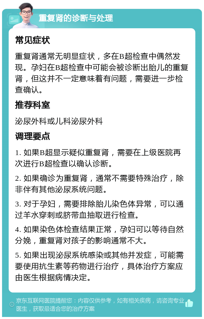 重复肾的诊断与处理 常见症状 重复肾通常无明显症状，多在B超检查中偶然发现。孕妇在B超检查中可能会被诊断出胎儿的重复肾，但这并不一定意味着有问题，需要进一步检查确认。 推荐科室 泌尿外科或儿科泌尿外科 调理要点 1. 如果B超显示疑似重复肾，需要在上级医院再次进行B超检查以确认诊断。 2. 如果确诊为重复肾，通常不需要特殊治疗，除非伴有其他泌尿系统问题。 3. 对于孕妇，需要排除胎儿染色体异常，可以通过羊水穿刺或脐带血抽取进行检查。 4. 如果染色体检查结果正常，孕妇可以等待自然分娩，重复肾对孩子的影响通常不大。 5. 如果出现泌尿系统感染或其他并发症，可能需要使用抗生素等药物进行治疗，具体治疗方案应由医生根据病情决定。