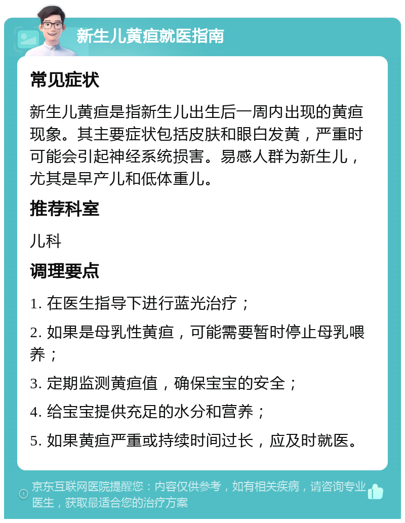 新生儿黄疸就医指南 常见症状 新生儿黄疸是指新生儿出生后一周内出现的黄疸现象。其主要症状包括皮肤和眼白发黄，严重时可能会引起神经系统损害。易感人群为新生儿，尤其是早产儿和低体重儿。 推荐科室 儿科 调理要点 1. 在医生指导下进行蓝光治疗； 2. 如果是母乳性黄疸，可能需要暂时停止母乳喂养； 3. 定期监测黄疸值，确保宝宝的安全； 4. 给宝宝提供充足的水分和营养； 5. 如果黄疸严重或持续时间过长，应及时就医。