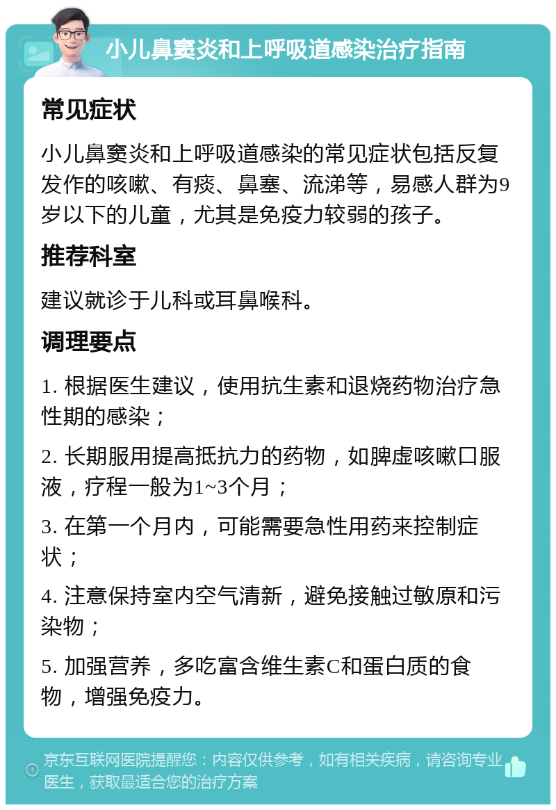 小儿鼻窦炎和上呼吸道感染治疗指南 常见症状 小儿鼻窦炎和上呼吸道感染的常见症状包括反复发作的咳嗽、有痰、鼻塞、流涕等，易感人群为9岁以下的儿童，尤其是免疫力较弱的孩子。 推荐科室 建议就诊于儿科或耳鼻喉科。 调理要点 1. 根据医生建议，使用抗生素和退烧药物治疗急性期的感染； 2. 长期服用提高抵抗力的药物，如脾虚咳嗽口服液，疗程一般为1~3个月； 3. 在第一个月内，可能需要急性用药来控制症状； 4. 注意保持室内空气清新，避免接触过敏原和污染物； 5. 加强营养，多吃富含维生素C和蛋白质的食物，增强免疫力。