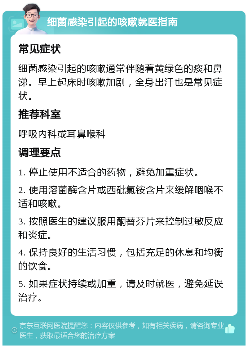 细菌感染引起的咳嗽就医指南 常见症状 细菌感染引起的咳嗽通常伴随着黄绿色的痰和鼻涕。早上起床时咳嗽加剧，全身出汗也是常见症状。 推荐科室 呼吸内科或耳鼻喉科 调理要点 1. 停止使用不适合的药物，避免加重症状。 2. 使用溶菌酶含片或西砒氯铵含片来缓解咽喉不适和咳嗽。 3. 按照医生的建议服用酮替芬片来控制过敏反应和炎症。 4. 保持良好的生活习惯，包括充足的休息和均衡的饮食。 5. 如果症状持续或加重，请及时就医，避免延误治疗。