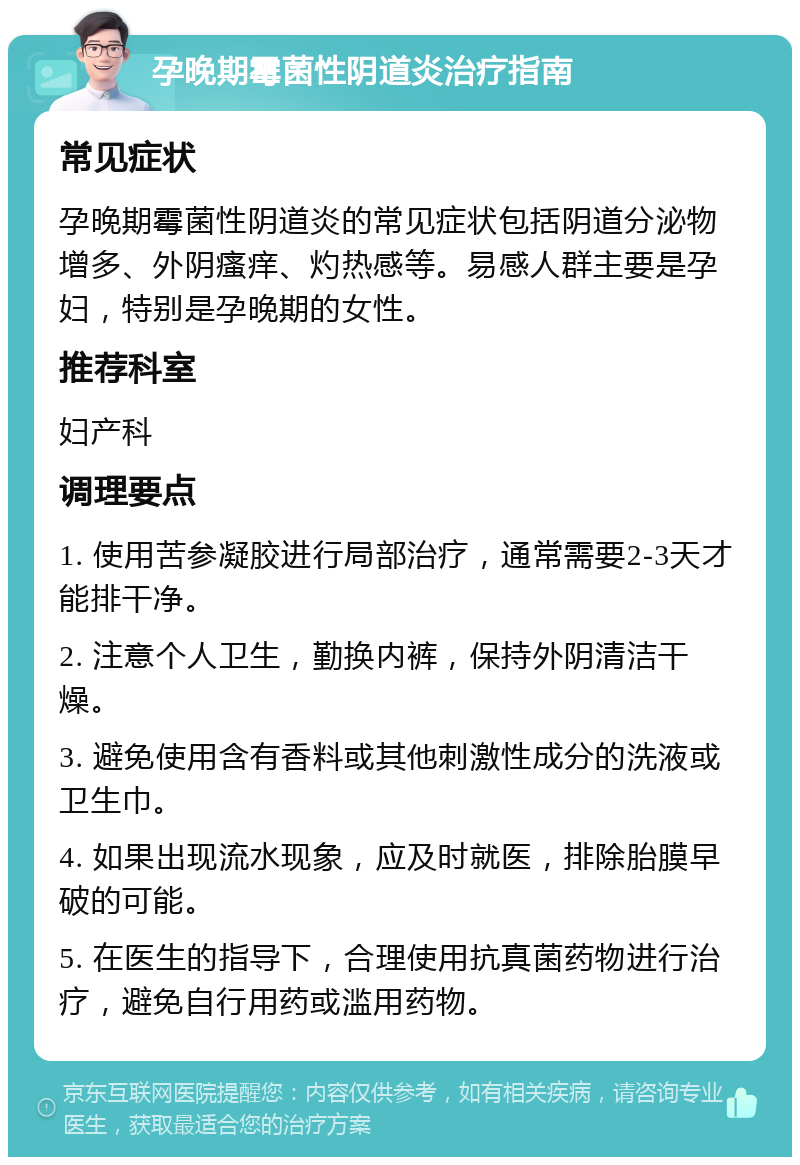 孕晚期霉菌性阴道炎治疗指南 常见症状 孕晚期霉菌性阴道炎的常见症状包括阴道分泌物增多、外阴瘙痒、灼热感等。易感人群主要是孕妇，特别是孕晚期的女性。 推荐科室 妇产科 调理要点 1. 使用苦参凝胶进行局部治疗，通常需要2-3天才能排干净。 2. 注意个人卫生，勤换内裤，保持外阴清洁干燥。 3. 避免使用含有香料或其他刺激性成分的洗液或卫生巾。 4. 如果出现流水现象，应及时就医，排除胎膜早破的可能。 5. 在医生的指导下，合理使用抗真菌药物进行治疗，避免自行用药或滥用药物。