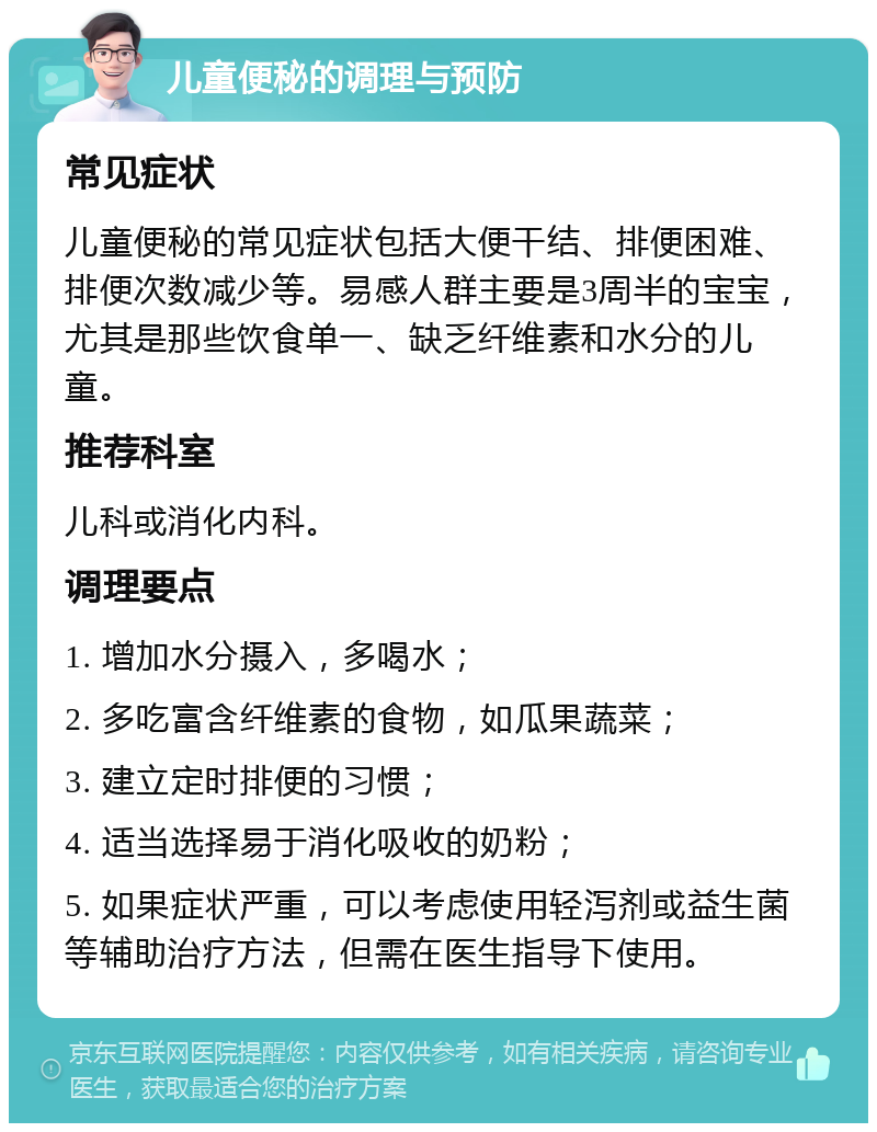 儿童便秘的调理与预防 常见症状 儿童便秘的常见症状包括大便干结、排便困难、排便次数减少等。易感人群主要是3周半的宝宝，尤其是那些饮食单一、缺乏纤维素和水分的儿童。 推荐科室 儿科或消化内科。 调理要点 1. 增加水分摄入，多喝水； 2. 多吃富含纤维素的食物，如瓜果蔬菜； 3. 建立定时排便的习惯； 4. 适当选择易于消化吸收的奶粉； 5. 如果症状严重，可以考虑使用轻泻剂或益生菌等辅助治疗方法，但需在医生指导下使用。