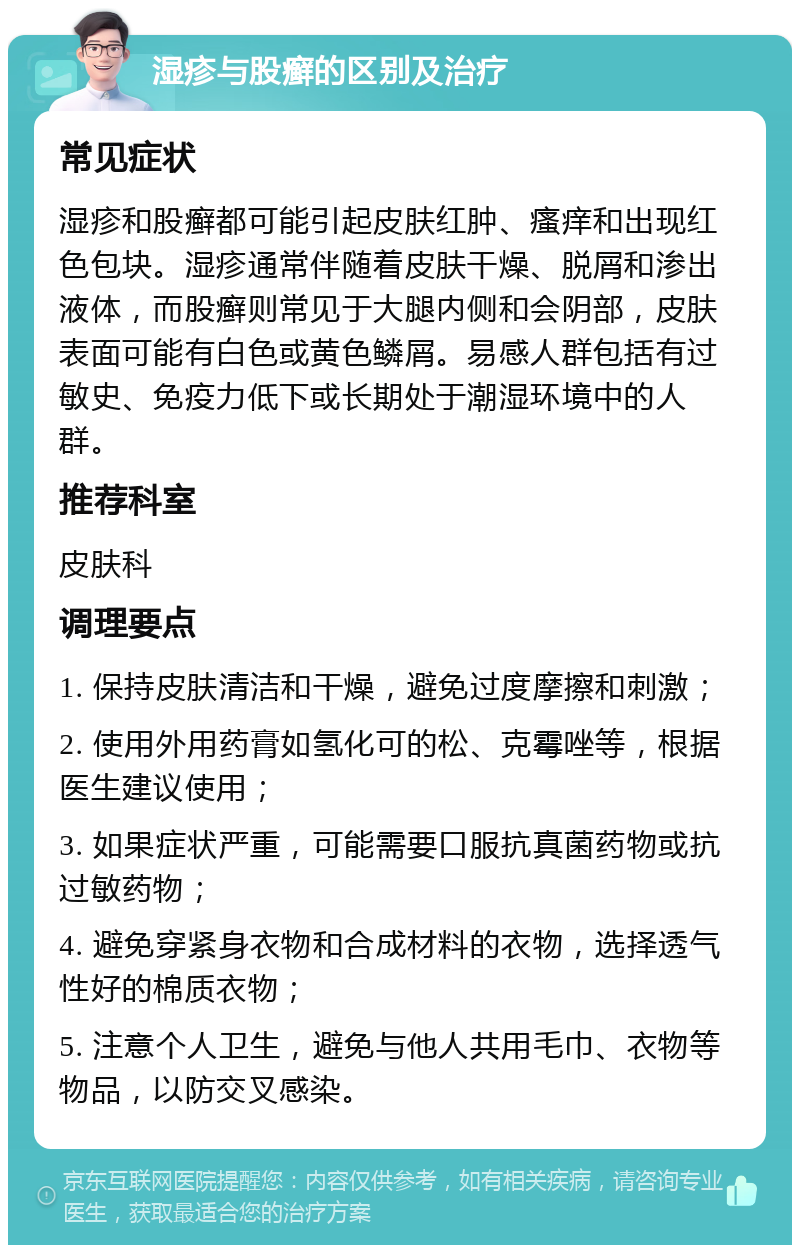 湿疹与股癣的区别及治疗 常见症状 湿疹和股癣都可能引起皮肤红肿、瘙痒和出现红色包块。湿疹通常伴随着皮肤干燥、脱屑和渗出液体，而股癣则常见于大腿内侧和会阴部，皮肤表面可能有白色或黄色鳞屑。易感人群包括有过敏史、免疫力低下或长期处于潮湿环境中的人群。 推荐科室 皮肤科 调理要点 1. 保持皮肤清洁和干燥，避免过度摩擦和刺激； 2. 使用外用药膏如氢化可的松、克霉唑等，根据医生建议使用； 3. 如果症状严重，可能需要口服抗真菌药物或抗过敏药物； 4. 避免穿紧身衣物和合成材料的衣物，选择透气性好的棉质衣物； 5. 注意个人卫生，避免与他人共用毛巾、衣物等物品，以防交叉感染。