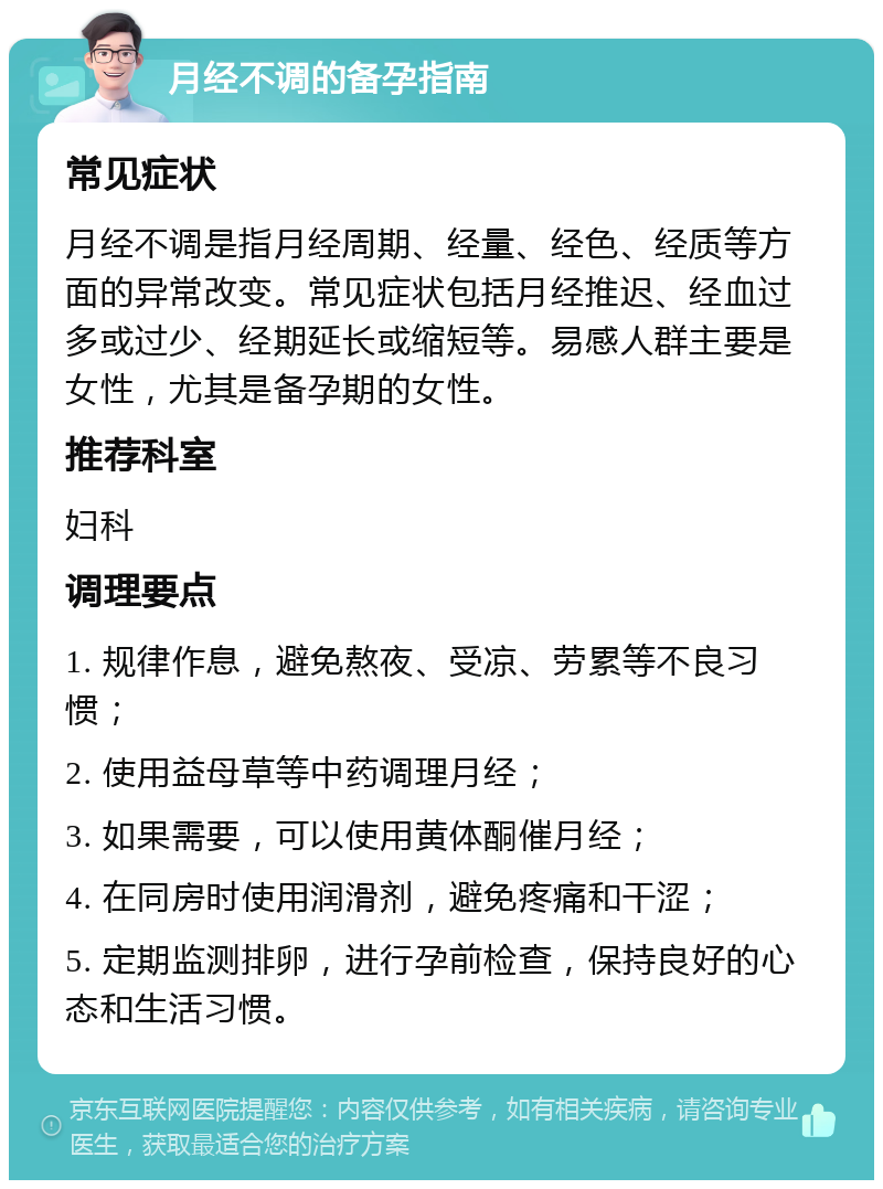 月经不调的备孕指南 常见症状 月经不调是指月经周期、经量、经色、经质等方面的异常改变。常见症状包括月经推迟、经血过多或过少、经期延长或缩短等。易感人群主要是女性，尤其是备孕期的女性。 推荐科室 妇科 调理要点 1. 规律作息，避免熬夜、受凉、劳累等不良习惯； 2. 使用益母草等中药调理月经； 3. 如果需要，可以使用黄体酮催月经； 4. 在同房时使用润滑剂，避免疼痛和干涩； 5. 定期监测排卵，进行孕前检查，保持良好的心态和生活习惯。