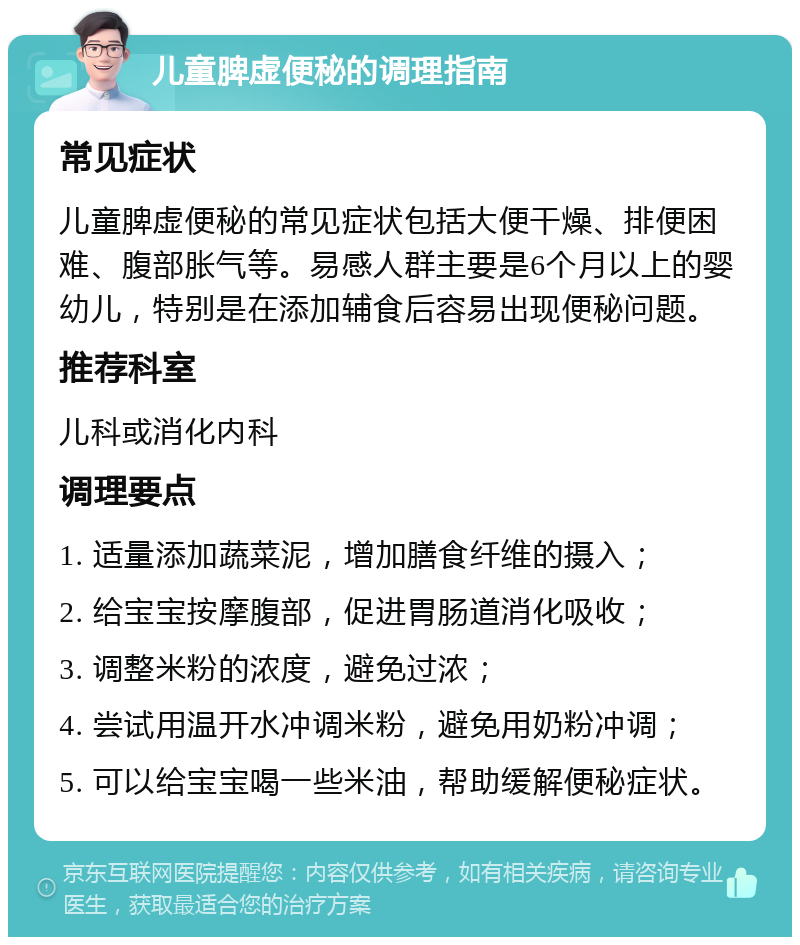 儿童脾虚便秘的调理指南 常见症状 儿童脾虚便秘的常见症状包括大便干燥、排便困难、腹部胀气等。易感人群主要是6个月以上的婴幼儿，特别是在添加辅食后容易出现便秘问题。 推荐科室 儿科或消化内科 调理要点 1. 适量添加蔬菜泥，增加膳食纤维的摄入； 2. 给宝宝按摩腹部，促进胃肠道消化吸收； 3. 调整米粉的浓度，避免过浓； 4. 尝试用温开水冲调米粉，避免用奶粉冲调； 5. 可以给宝宝喝一些米油，帮助缓解便秘症状。