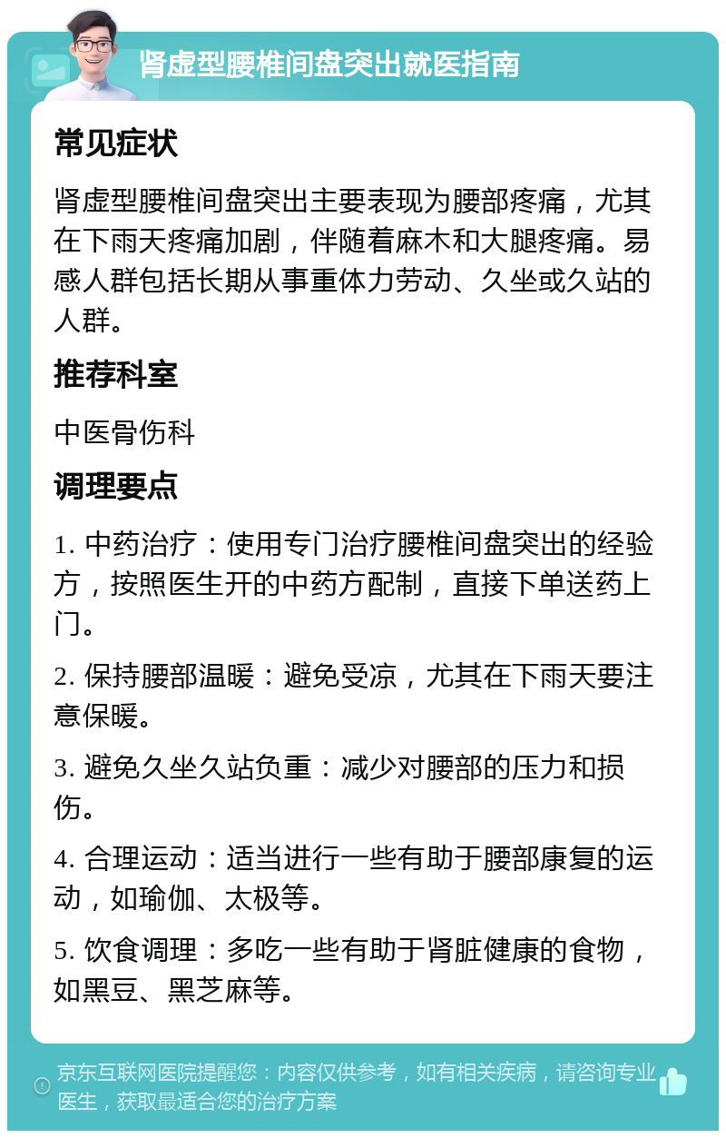 肾虚型腰椎间盘突出就医指南 常见症状 肾虚型腰椎间盘突出主要表现为腰部疼痛，尤其在下雨天疼痛加剧，伴随着麻木和大腿疼痛。易感人群包括长期从事重体力劳动、久坐或久站的人群。 推荐科室 中医骨伤科 调理要点 1. 中药治疗：使用专门治疗腰椎间盘突出的经验方，按照医生开的中药方配制，直接下单送药上门。 2. 保持腰部温暖：避免受凉，尤其在下雨天要注意保暖。 3. 避免久坐久站负重：减少对腰部的压力和损伤。 4. 合理运动：适当进行一些有助于腰部康复的运动，如瑜伽、太极等。 5. 饮食调理：多吃一些有助于肾脏健康的食物，如黑豆、黑芝麻等。