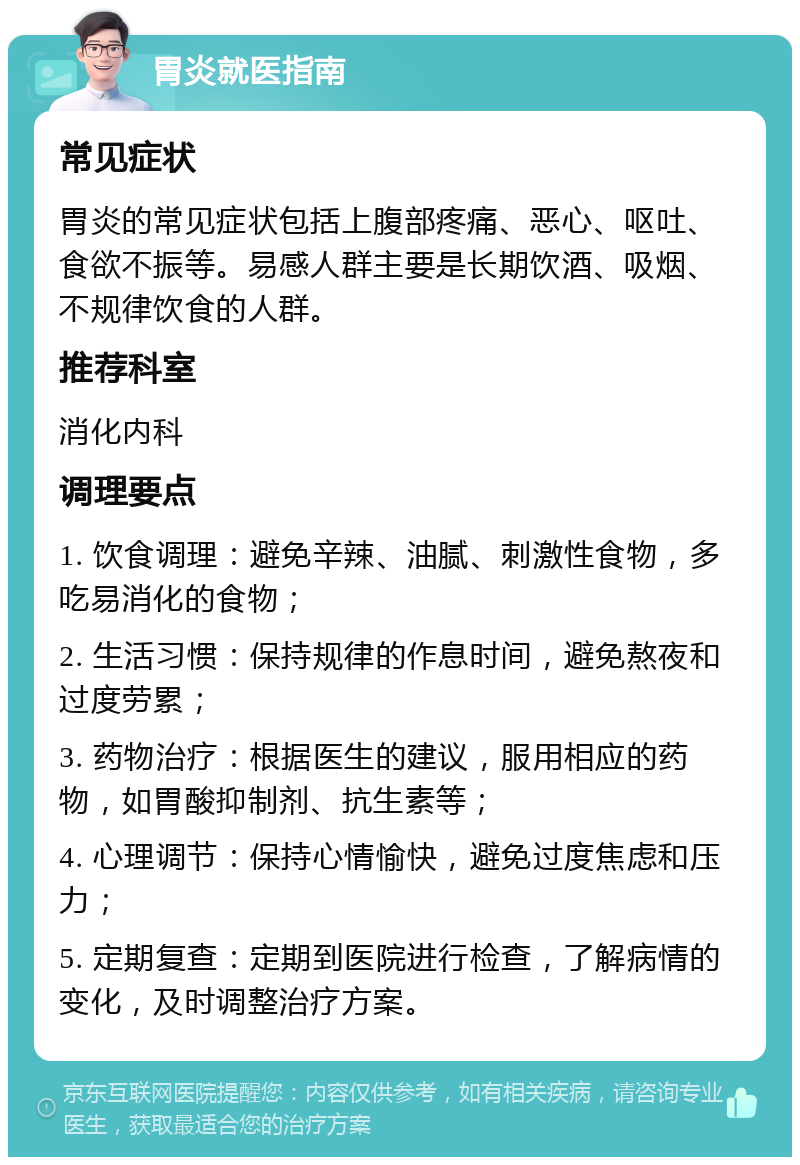 胃炎就医指南 常见症状 胃炎的常见症状包括上腹部疼痛、恶心、呕吐、食欲不振等。易感人群主要是长期饮酒、吸烟、不规律饮食的人群。 推荐科室 消化内科 调理要点 1. 饮食调理：避免辛辣、油腻、刺激性食物，多吃易消化的食物； 2. 生活习惯：保持规律的作息时间，避免熬夜和过度劳累； 3. 药物治疗：根据医生的建议，服用相应的药物，如胃酸抑制剂、抗生素等； 4. 心理调节：保持心情愉快，避免过度焦虑和压力； 5. 定期复查：定期到医院进行检查，了解病情的变化，及时调整治疗方案。